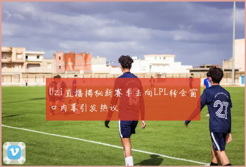 Uzi直播揭秘新赛季去向LPL转会窗口内幕引发热议
