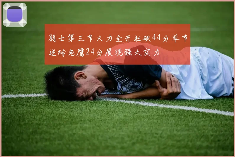 骑士第三节火力全开狂砍44分单节逆转老鹰24分展现强大实力