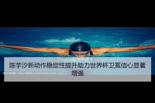 陈芋汐新动作稳定性提升助力世界杯卫冕信心显著增强
