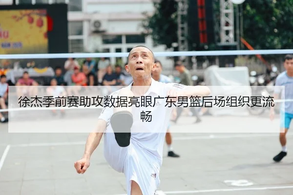 徐杰季前赛助攻数据亮眼广东男篮后场组织更流畅
